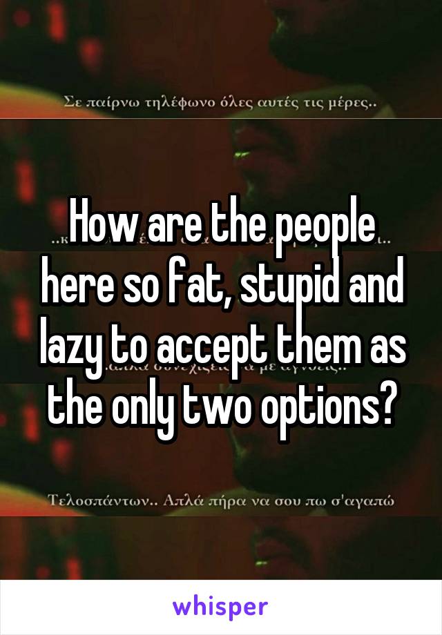 How are the people here so fat, stupid and lazy to accept them as the only two options?
