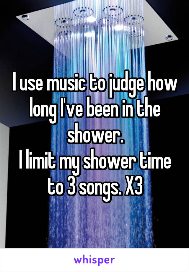 I use music to judge how long I've been in the shower.
I limit my shower time to 3 songs. X3