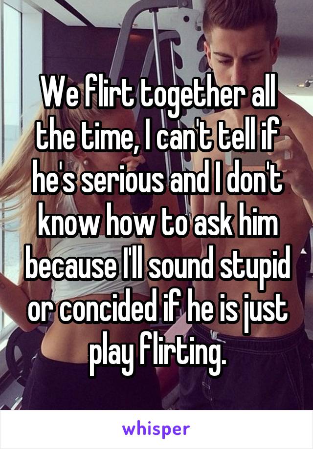 We flirt together all the time, I can't tell if he's serious and I don't know how to ask him because I'll sound stupid or concided if he is just play flirting.
