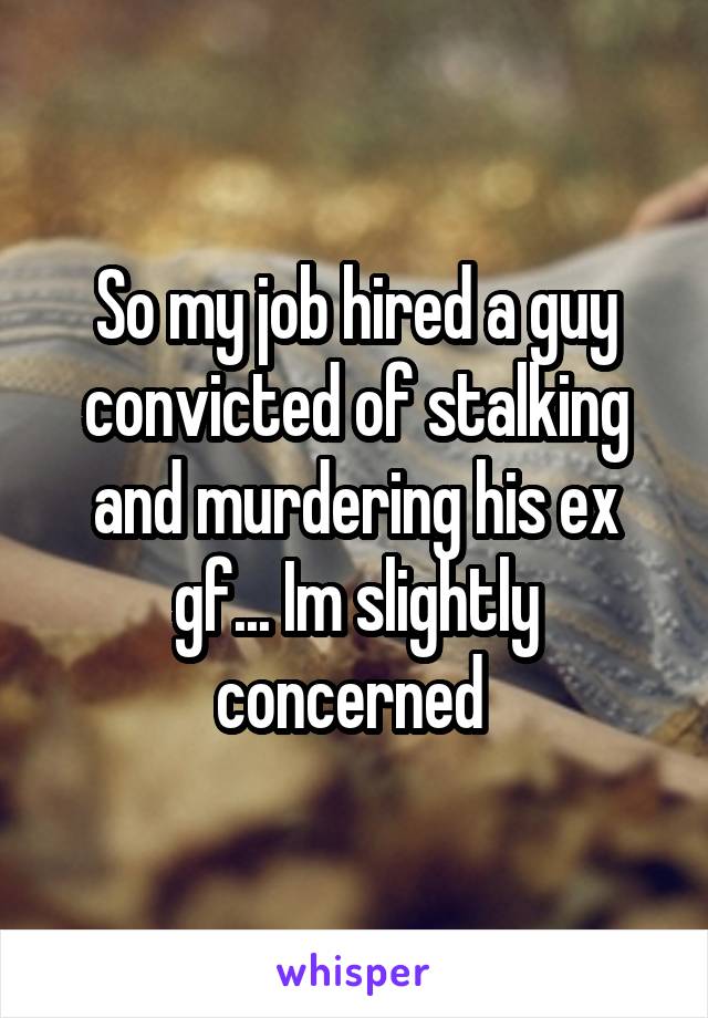 So my job hired a guy convicted of stalking and murdering his ex gf... Im slightly concerned 