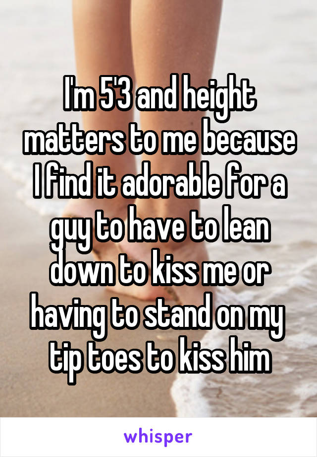 I'm 5'3 and height matters to me because I find it adorable for a guy to have to lean down to kiss me or having to stand on my  tip toes to kiss him