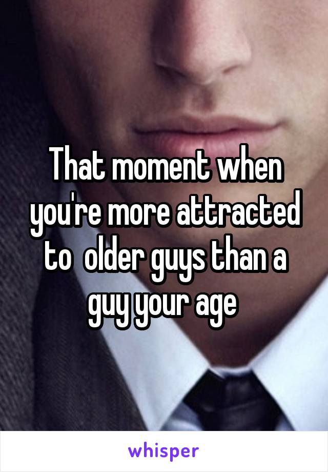 That moment when you're more attracted to  older guys than a guy your age 