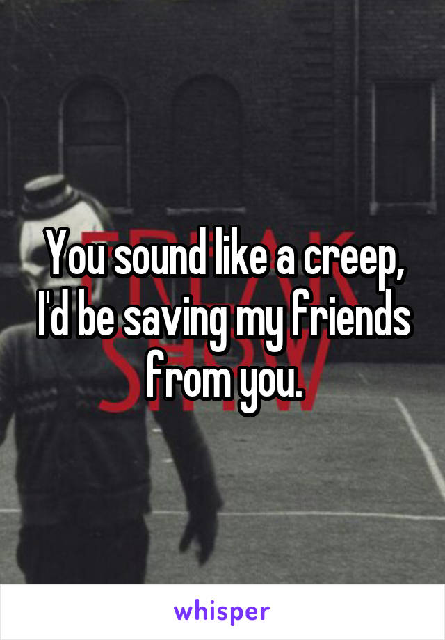 You sound like a creep, I'd be saving my friends from you.
