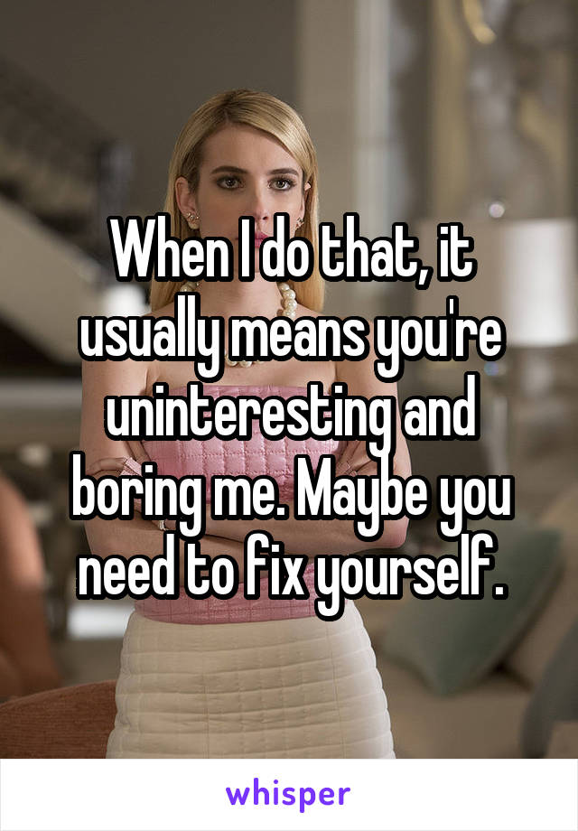 When I do that, it usually means you're uninteresting and boring me. Maybe you need to fix yourself.