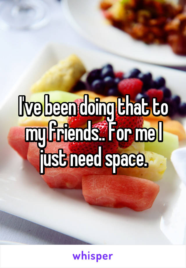 I've been doing that to my friends.. For me I just need space.