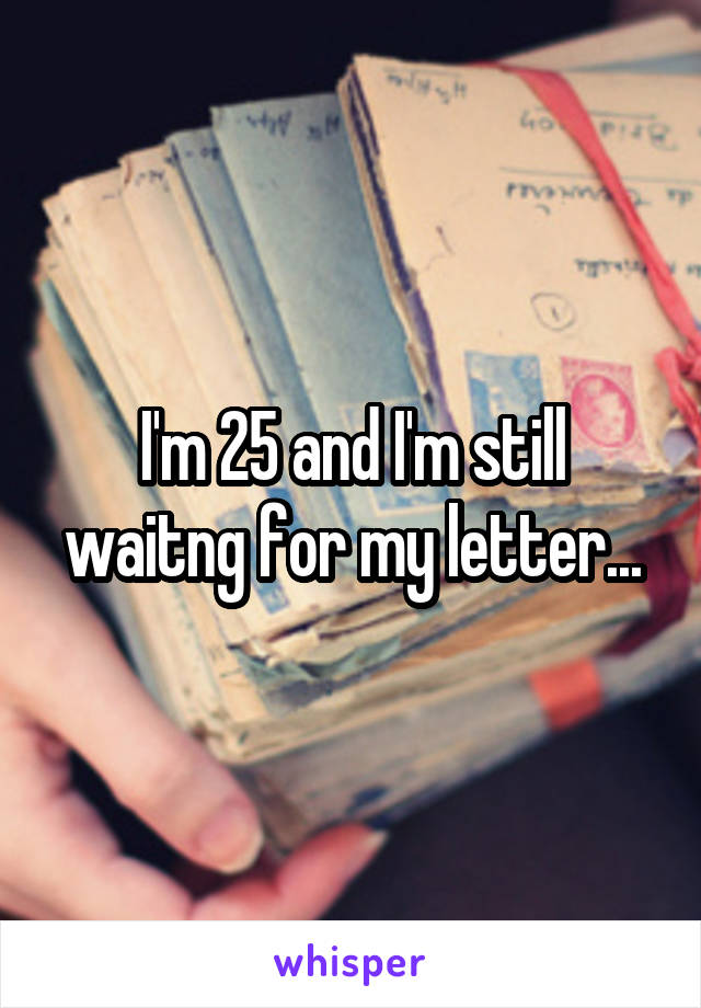 I'm 25 and I'm still waitng for my letter...