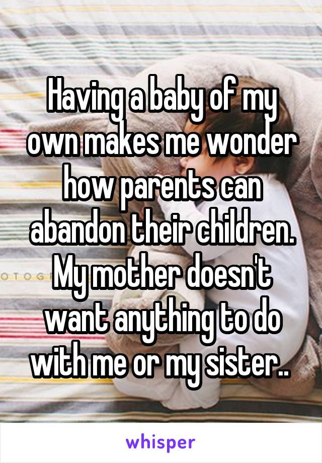 Having a baby of my own makes me wonder how parents can abandon their children. My mother doesn't want anything to do with me or my sister.. 