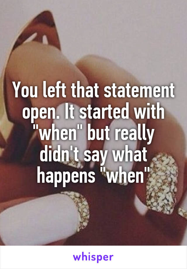 You left that statement open. It started with "when" but really didn't say what happens "when"