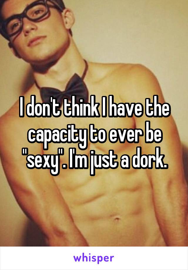 I don't think I have the capacity to ever be "sexy". I'm just a dork.