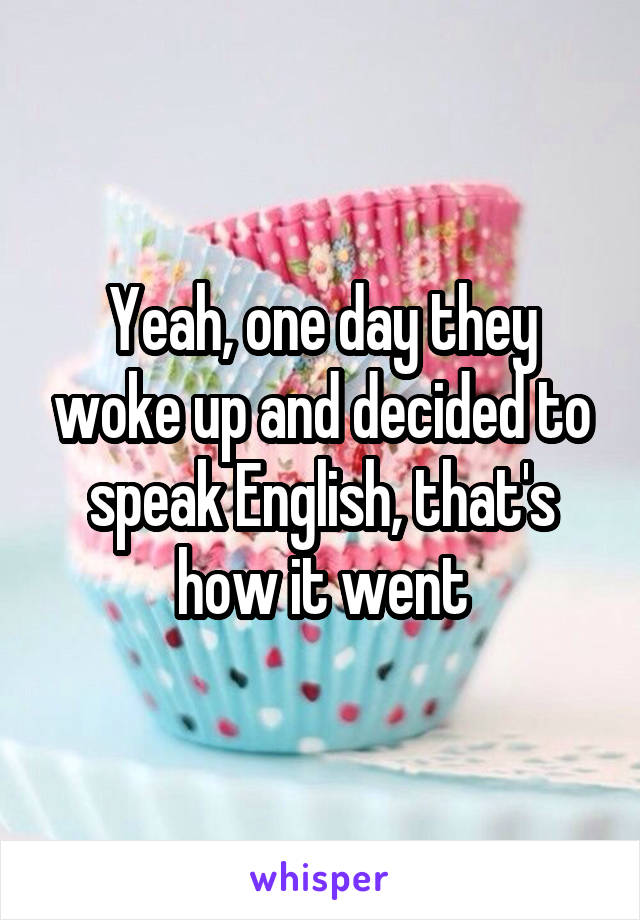 Yeah, one day they woke up and decided to speak English, that's how it went