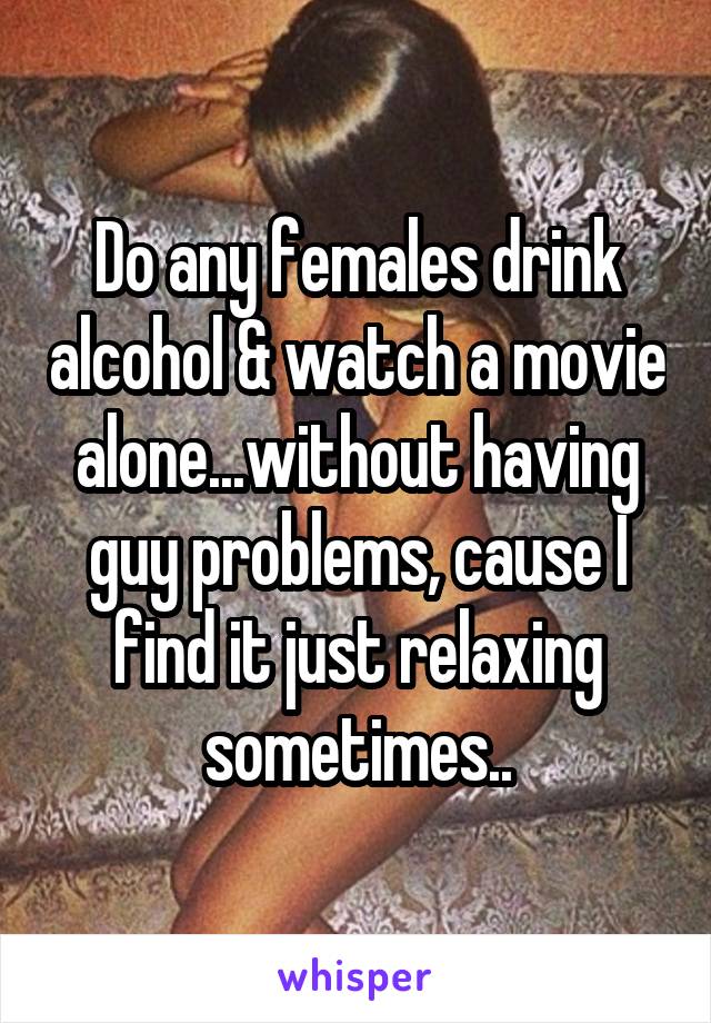 Do any females drink alcohol & watch a movie alone...without having guy problems, cause I find it just relaxing sometimes..