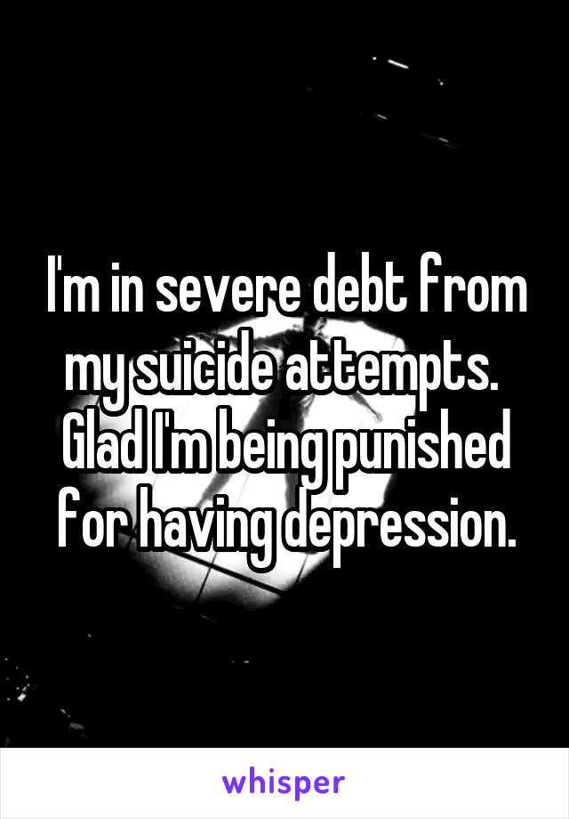 I'm in severe debt from my suicide attempts. 
Glad I'm being punished for having depression.