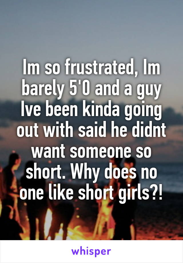 Im so frustrated, Im barely 5'0 and a guy Ive been kinda going out with said he didnt want someone so short. Why does no one like short girls?!