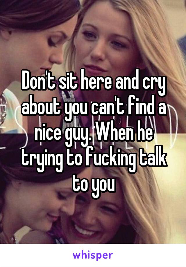Don't sit here and cry about you can't find a nice guy. When he trying to fucking talk to you