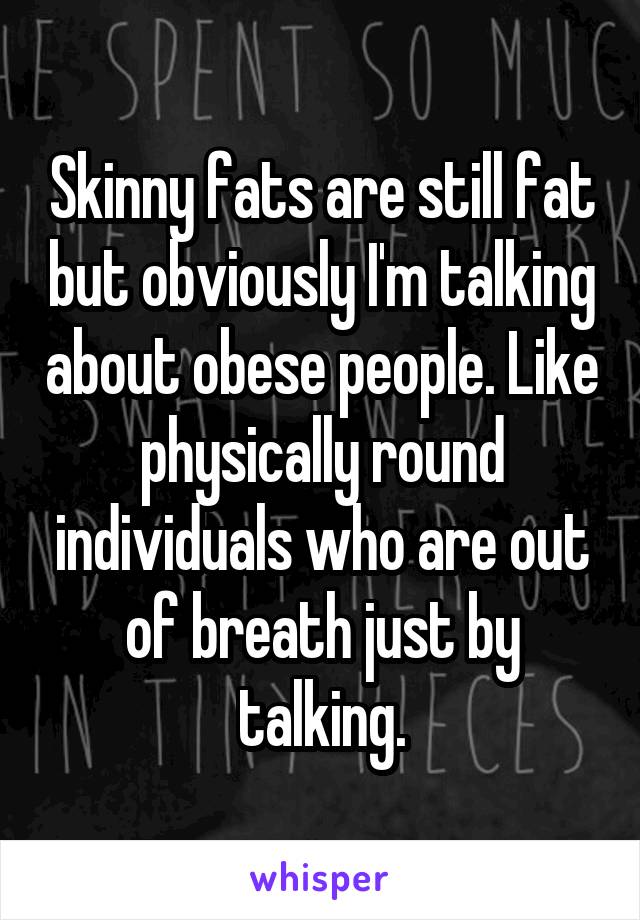 Skinny fats are still fat but obviously I'm talking about obese people. Like physically round individuals who are out of breath just by talking.
