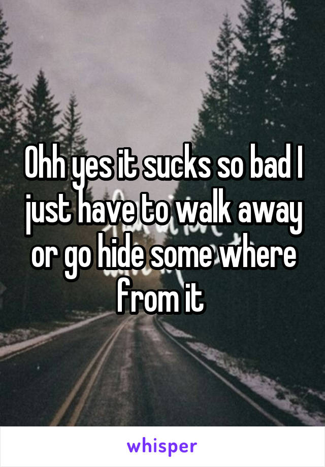 Ohh yes it sucks so bad I just have to walk away or go hide some where from it 