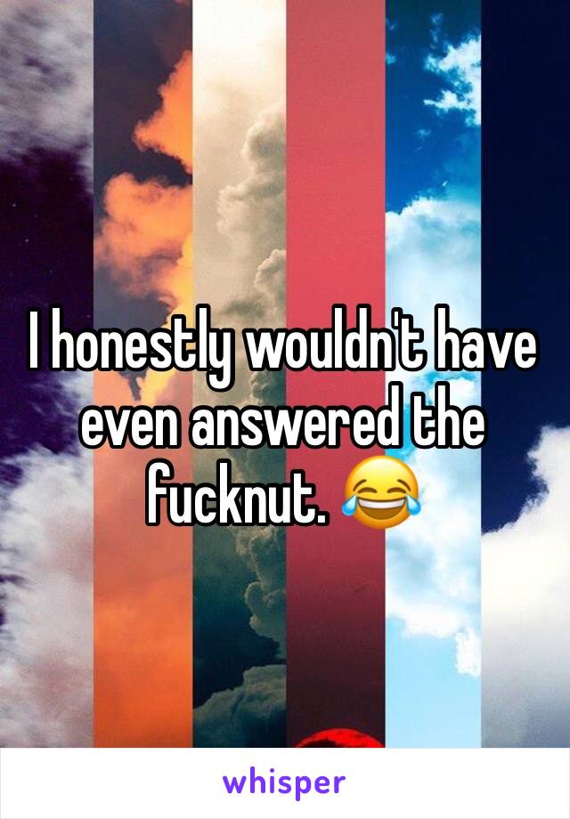 I honestly wouldn't have even answered the fucknut. 😂