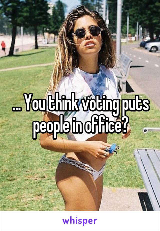 ... You think voting puts people in office?