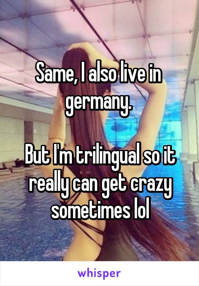 Same, I also live in  germany. 

But I'm trilingual so it really can get crazy sometimes lol