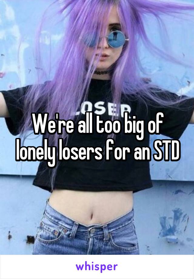 We're all too big of lonely losers for an STD
