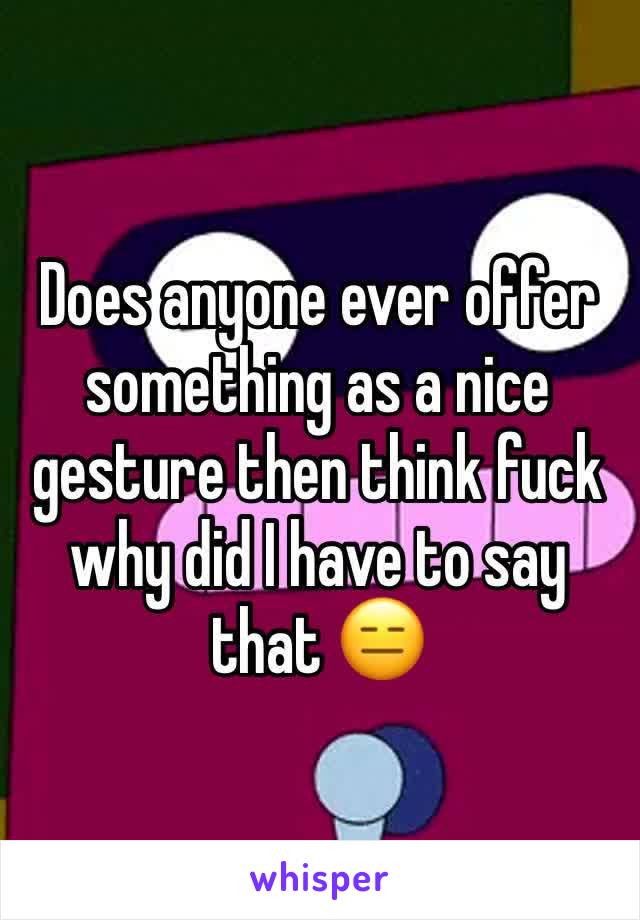 Does anyone ever offer something as a nice gesture then think fuck why did I have to say that 😑