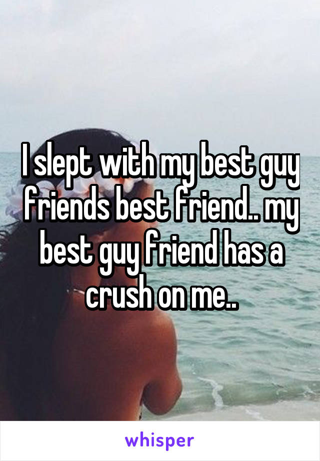 I slept with my best guy friends best friend.. my best guy friend has a crush on me..