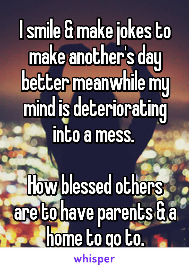 I smile & make jokes to make another's day better meanwhile my mind is deteriorating into a mess. 

How blessed others are to have parents & a home to go to.