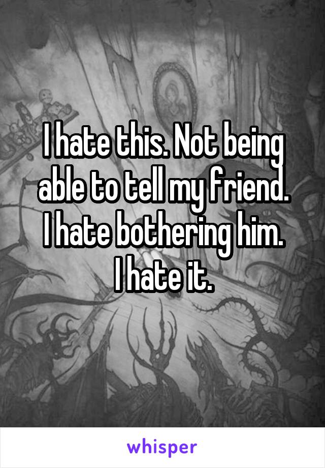 I hate this. Not being able to tell my friend.
I hate bothering him.
I hate it.
