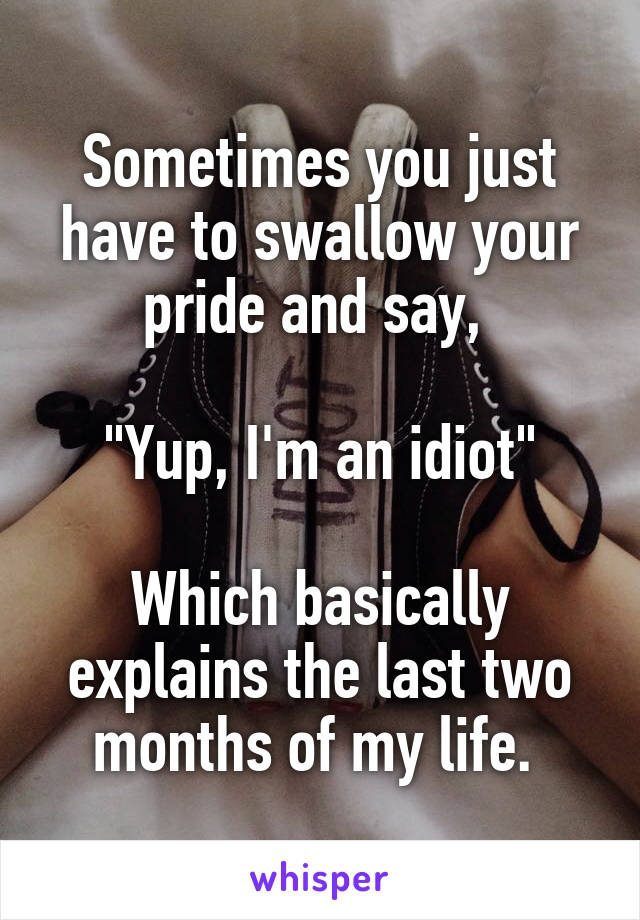 Sometimes you just have to swallow your pride and say, 

"Yup, I'm an idiot"

Which basically explains the last two months of my life. 