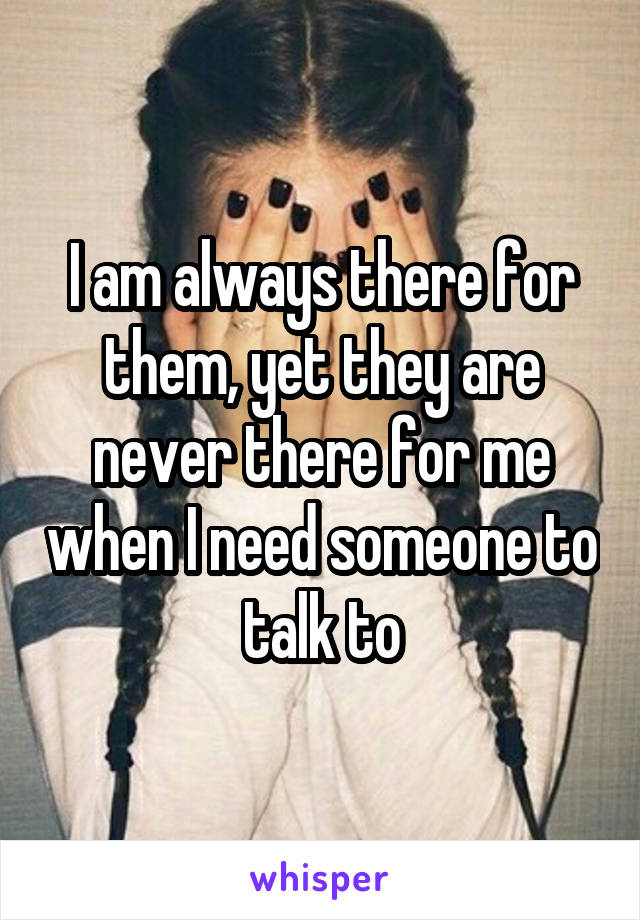 I am always there for them, yet they are never there for me when I need someone to talk to