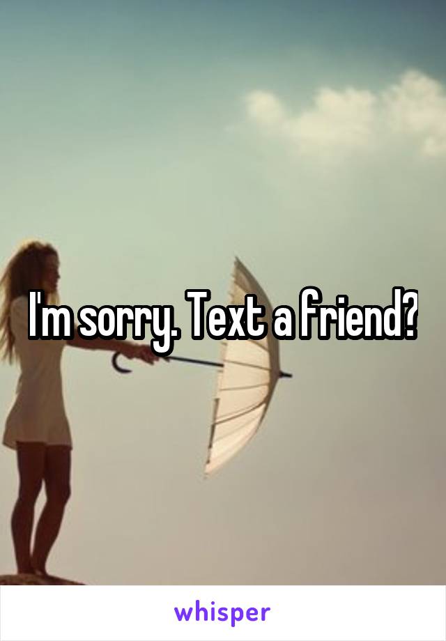 I'm sorry. Text a friend?