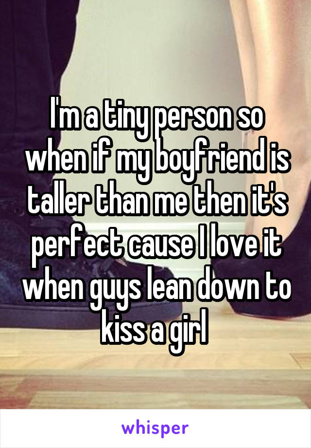 I'm a tiny person so when if my boyfriend is taller than me then it's perfect cause I love it when guys lean down to kiss a girl 