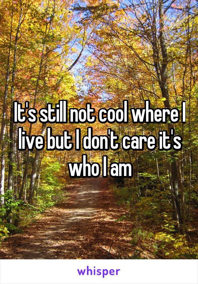 It's still not cool where I live but I don't care it's who I am