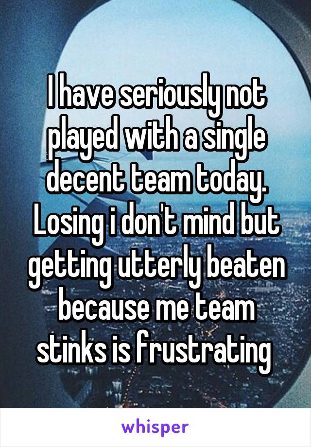 I have seriously not played with a single decent team today.
Losing i don't mind but getting utterly beaten because me team stinks is frustrating 