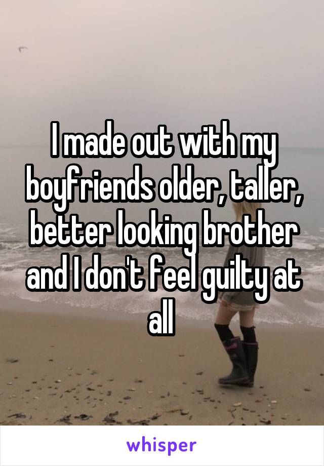 I made out with my boyfriends older, taller, better looking brother and I don't feel guilty at all 