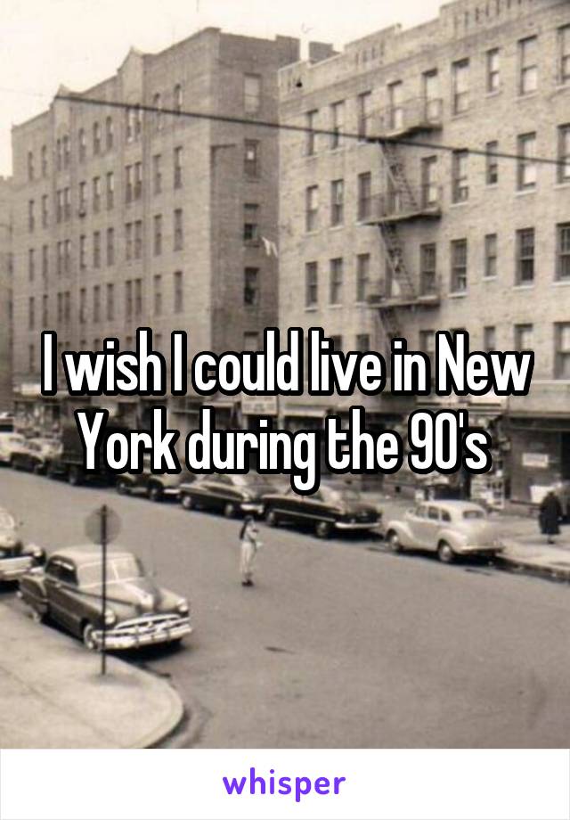 I wish I could live in New York during the 90's 