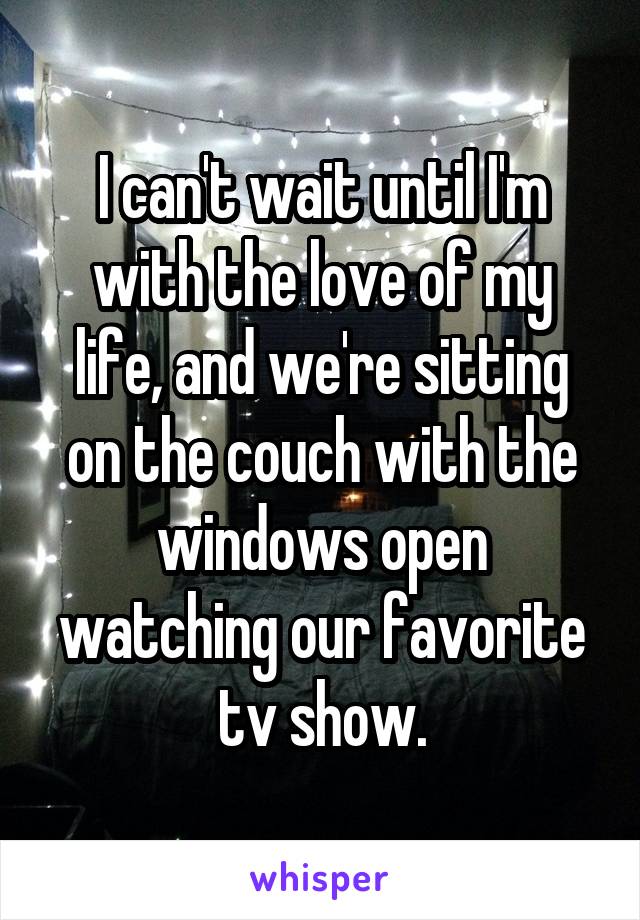 I can't wait until I'm with the love of my life, and we're sitting on the couch with the windows open watching our favorite tv show.