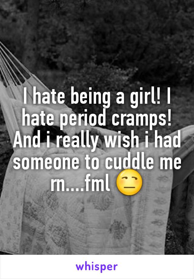 I hate being a girl! I hate period cramps! And i really wish i had someone to cuddle me rn....fml 😒