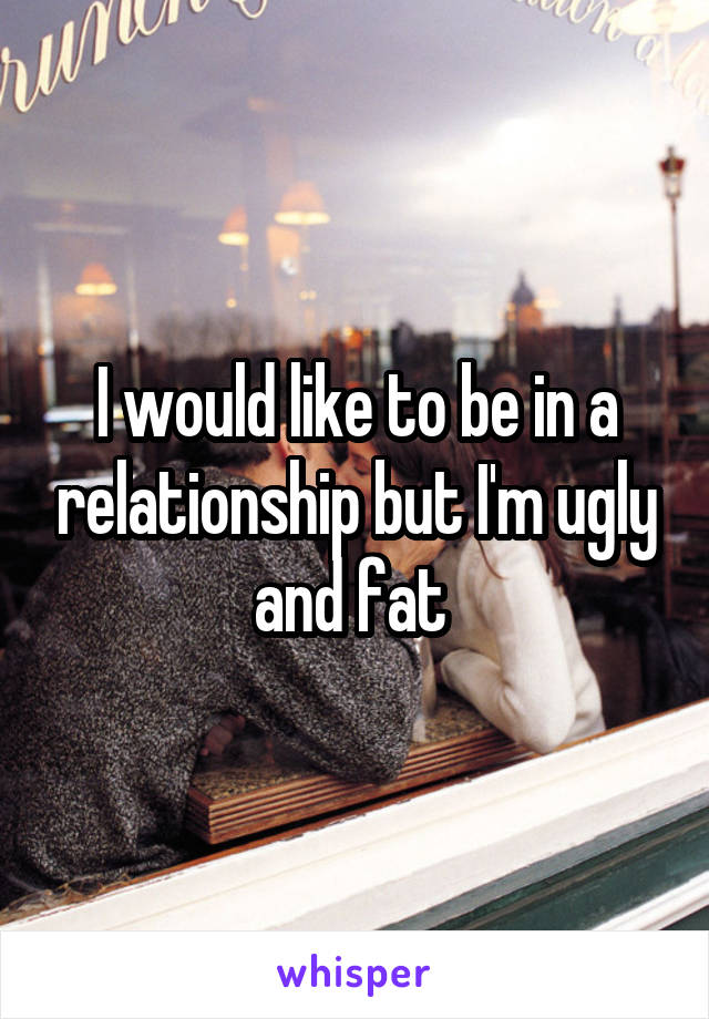 I would like to be in a relationship but I'm ugly and fat 