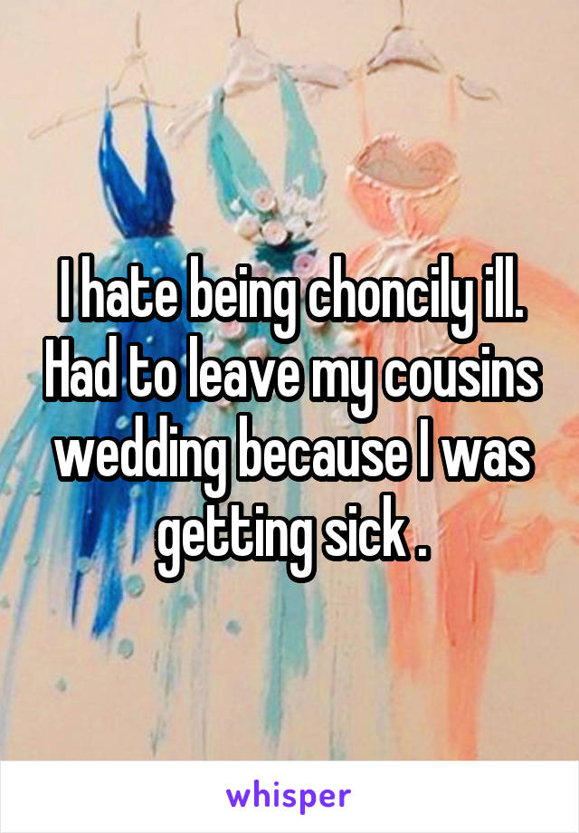 I hate being choncily ill. Had to leave my cousins wedding because I was getting sick .