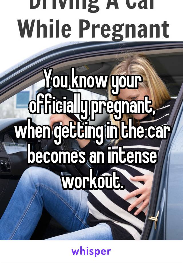 You know your officially pregnant, when getting in the car becomes an intense workout.