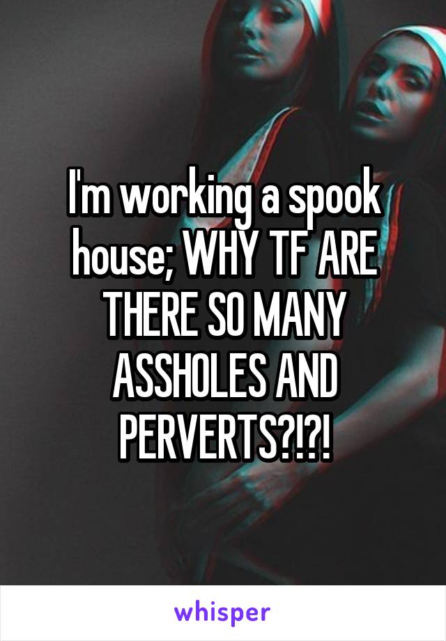 I'm working a spook house; WHY TF ARE THERE SO MANY ASSHOLES AND PERVERTS?!?!