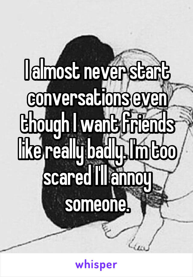 I almost never start conversations even though I want friends like really badly. I'm too scared I'll annoy someone.