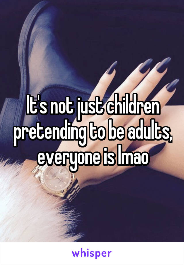 It's not just children pretending to be adults, everyone is lmao