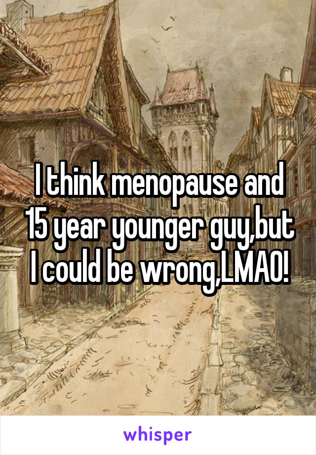 I think menopause and 15 year younger guy,but I could be wrong,LMAO!