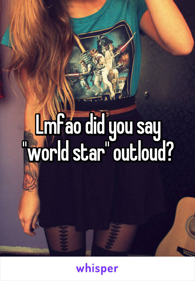 Lmfao did you say "world star" outloud?