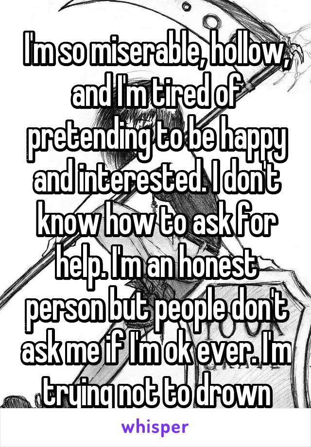 I'm so miserable, hollow, and I'm tired of pretending to be happy and interested. I don't know how to ask for help. I'm an honest person but people don't ask me if I'm ok ever. I'm trying not to drown