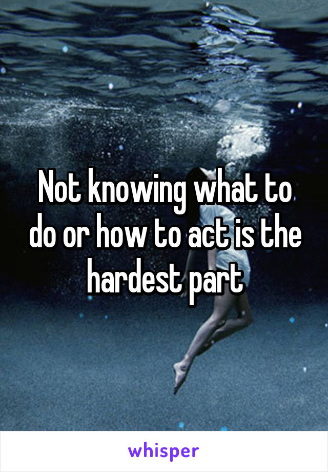 Not knowing what to do or how to act is the hardest part