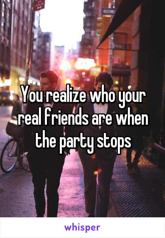 You realize who your real friends are when the party stops
