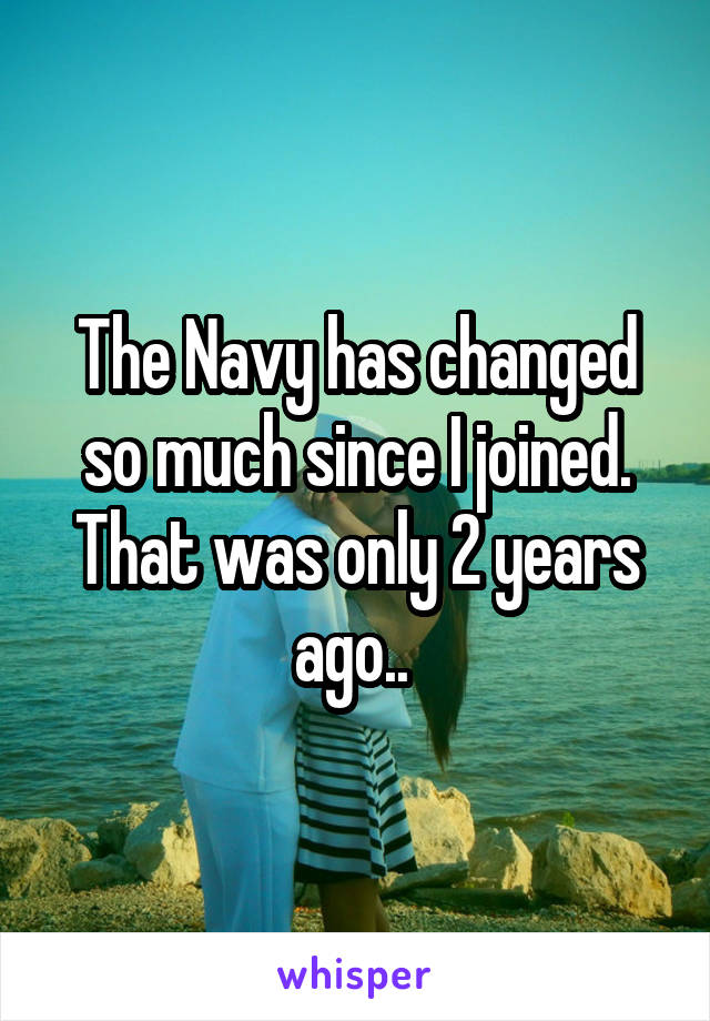 The Navy has changed so much since I joined. That was only 2 years ago.. 